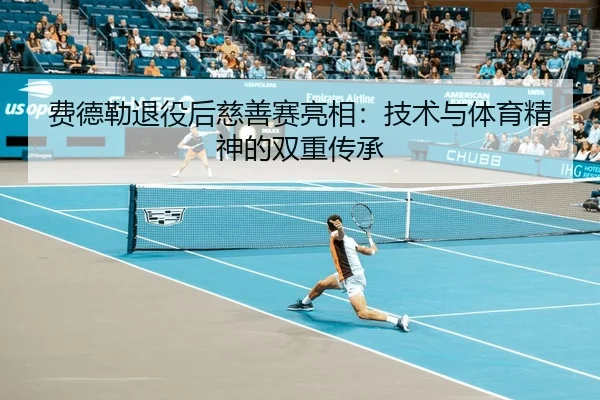 费德勒退役后慈善赛亮相：技术与体育精神的双重传承